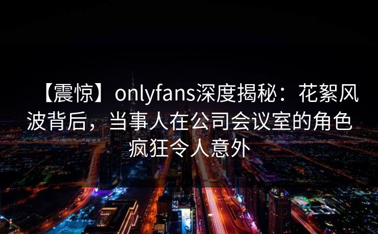 【震惊】onlyfans深度揭秘：花絮风波背后，当事人在公司会议室的角色疯狂令人意外-第1张图片-P站视频官方入口导航
