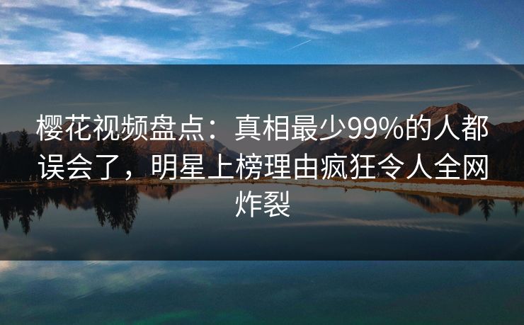 樱花视频盘点：真相最少99%的人都误会了，明星上榜理由疯狂令人全网炸裂-第1张图片-P站视频官方入口导航