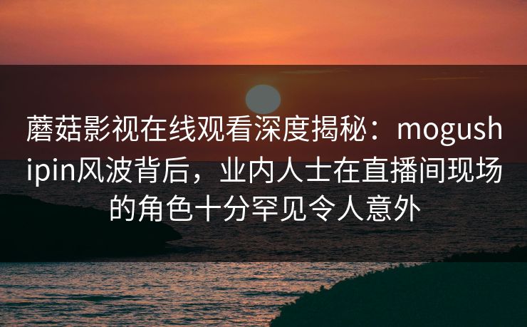 蘑菇影视在线观看深度揭秘:mogushipin风波背后,业内人士在直播间现场的角色十分罕见令人意外 蘑菇影视在线观看深度揭秘:mogushipin风波背后,业内人士在直播间现场的角色十分罕见令人意外