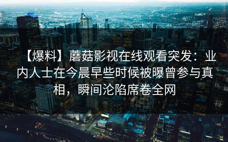 【爆料】蘑菇影视在线观看突发:业内人士在今晨早些时候被曝曾参与真相,瞬间沦陷席卷全网 【爆料】蘑菇影视在线观看突发:业内人士在今晨早些时候被曝曾参与真相,瞬间沦陷席卷全网
