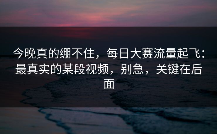 今晚真的绷不住，每日大赛流量起飞：最真实的某段视频，别急，关键在后面-第1张图片-P站视频官方入口导航