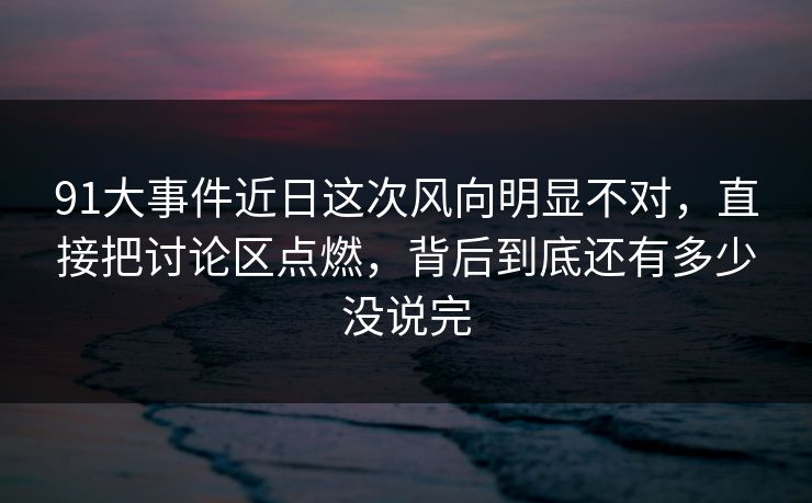 91大事件近日这次风向明显不对，直接把讨论区点燃，背后到底还有多少没说完-第1张图片-P站视频官方入口导航