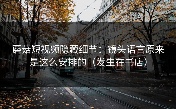 蘑菇短视频隐藏细节：镜头语言原来是这么安排的（发生在书店）-第1张图片-P站视频官方入口导航