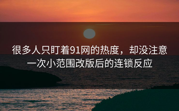 很多人只盯着91网的热度，却没注意一次小范围改版后的连锁反应-第1张图片-P站视频官方入口导航
