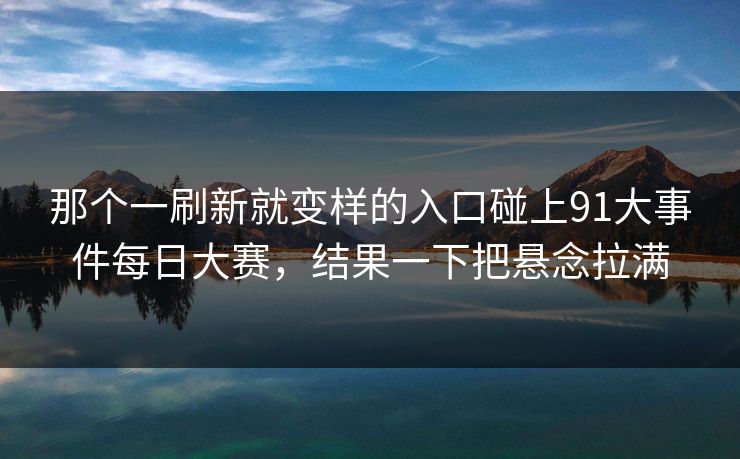 那个一刷新就变样的入口碰上91大事件每日大赛，结果一下把悬念拉满-第1张图片-P站视频官方入口导航