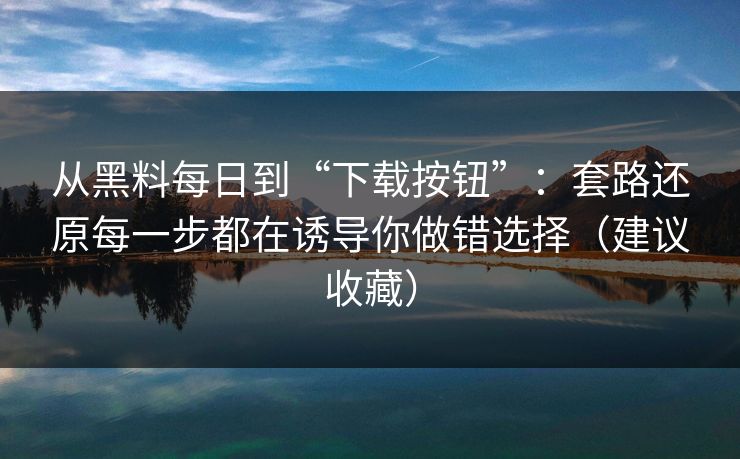 从黑料每日到“下载按钮”：套路还原每一步都在诱导你做错选择（建议收藏）-第1张图片-P站视频官方入口导航