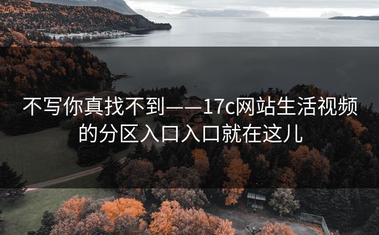 不写你真找不到——17c网站生活视频的分区入口入口就在这儿-第1张图片-P站视频官方入口导航