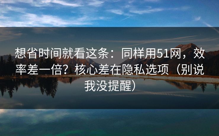 想省时间就看这条：同样用51网，效率差一倍？核心差在隐私选项（别说我没提醒）-第1张图片-P站视频官方入口导航