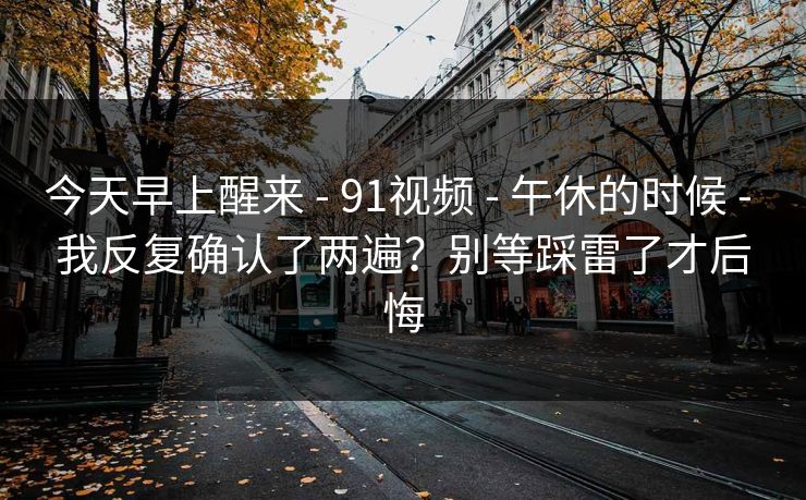 今天早上醒来 - 91视频 - 午休的时候 - 我反复确认了两遍?别等踩雷了才后悔-第1张图片-P站视频官方入口导航 今天早上醒来 - 91视频 - 午休的时候 - 我反复确认了两遍?别等踩雷了才后悔-第1张图片-P站视频官方入口导航