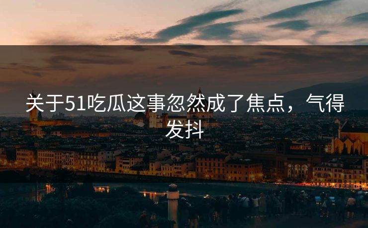 关于51吃瓜这事忽然成了焦点，气得发抖-第1张图片-P站视频官方入口导航