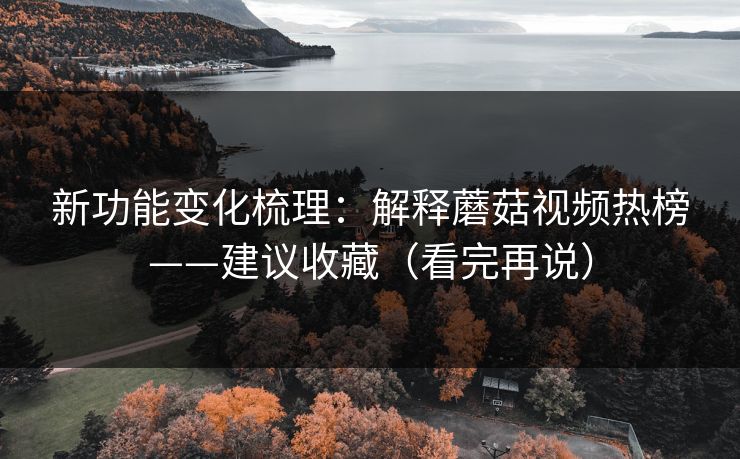 新功能变化梳理：解释蘑菇视频热榜——建议收藏（看完再说）-第1张图片-P站视频官方入口导航