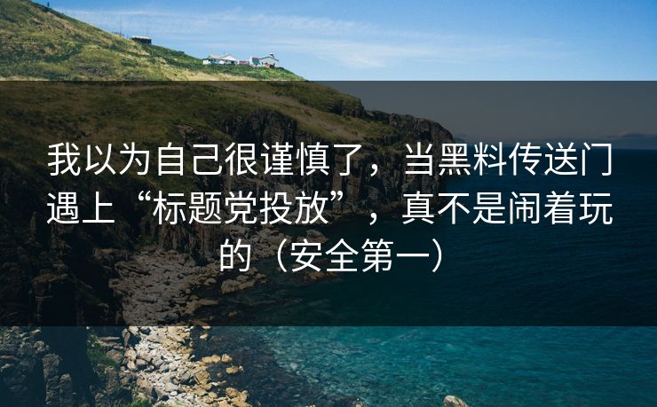我以为自己很谨慎了，当黑料传送门遇上“标题党投放”，真不是闹着玩的（安全第一）-第1张图片-P站视频官方入口导航