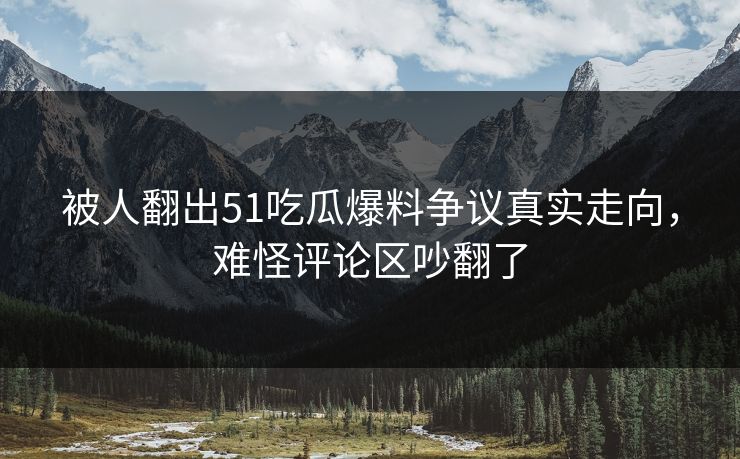 被人翻出51吃瓜爆料争议真实走向，难怪评论区吵翻了-第1张图片-P站视频官方入口导航