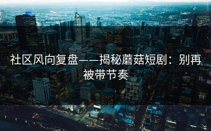 社区风向复盘——揭秘蘑菇短剧：别再被带节奏-第1张图片-P站视频官方入口导航