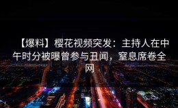 【爆料】樱花视频突发：主持人在中午时分被曝曾参与丑闻，窒息席卷全网