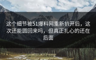 这个细节被51爆料网重新扒开后，这次还能圆回来吗，但真正扎心的还在后面