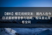 【爆料】樱花视频突发：圈内人在今日凌晨被曝曾参与秘闻，暧昧蔓延席卷全网