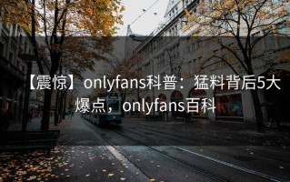 【震惊】onlyfans科普：猛料背后5大爆点，onlyfans百科