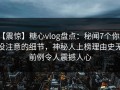 【震惊】糖心vlog盘点：秘闻7个你从没注意的细节，神秘人上榜理由史无前例令人震撼人心