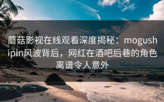 蘑菇影视在线观看深度揭秘：mogushipin风波背后，网红在酒吧后巷的角色离谱令人意外