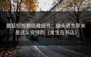 蘑菇短视频隐藏细节：镜头语言原来是这么安排的（发生在书店）