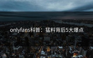 onlyfans科普：猛料背后5大爆点