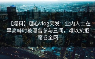 【爆料】糖心vlog突发：业内人士在早高峰时被曝曾参与丑闻，难以抗拒席卷全网