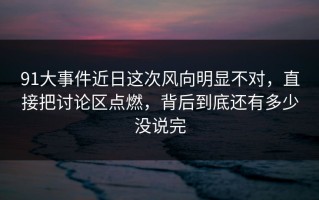 91大事件近日这次风向明显不对，直接把讨论区点燃，背后到底还有多少没说完