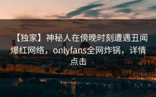 【独家】神秘人在傍晚时刻遭遇丑闻 爆红网络，onlyfans全网炸锅，详情点击