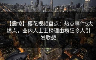 【震惊】樱花视频盘点：热点事件5大爆点，业内人士上榜理由疯狂令人引发联想