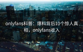onlyfans科普：爆料背后10个惊人真相，onlyfans收入