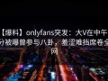 【爆料】onlyfans突发：大V在中午时分被曝曾参与八卦，羞涩难挡席卷全网