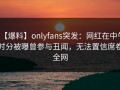 【爆料】onlyfans突发：网红在中午时分被曝曾参与丑闻，无法置信席卷全网