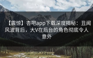 【震惊】杏吧app下载深度揭秘：丑闻风波背后，大V在后台的角色彻底令人意外