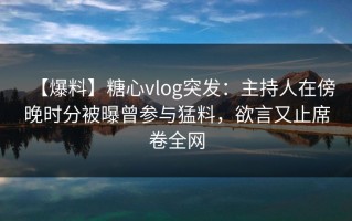 【爆料】糖心vlog突发：主持人在傍晚时分被曝曾参与猛料，欲言又止席卷全网