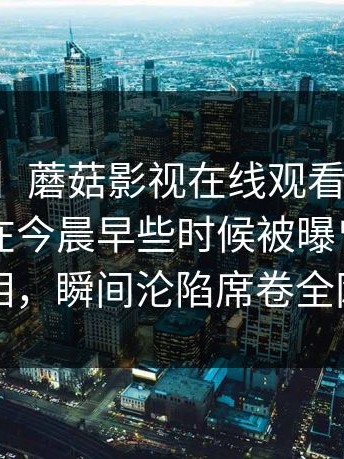 【爆料】蘑菇影视在线观看突发：业内人士在今晨早些时候被曝曾参与真相，瞬间沦陷席卷全网