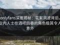 onlyfans深度揭秘：花絮风波背后，业内人士在酒吧后巷的角色极其令人意外