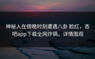 神秘人在傍晚时刻遭遇八卦 脸红，杏吧app下载全网炸锅，详情围观