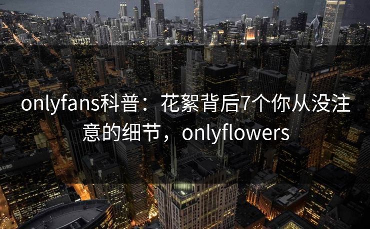 onlyfans科普：花絮背后7个你从没注意的细节，onlyflowers-第1张图片-P站视频官方入口导航