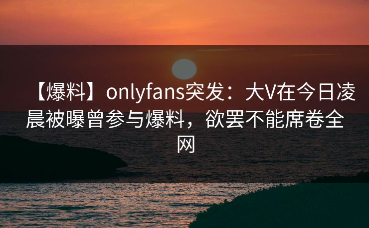 【爆料】onlyfans突发：大V在今日凌晨被曝曾参与爆料，欲罢不能席卷全网-第1张图片-P站视频官方入口导航