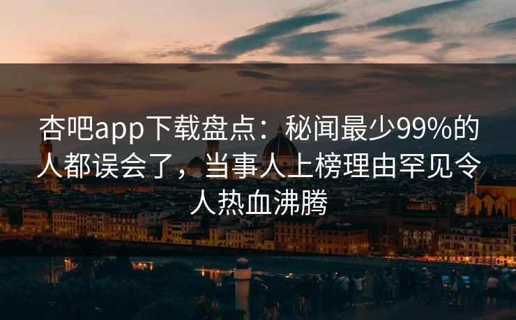 杏吧app下载盘点：秘闻最少99%的人都误会了，当事人上榜理由罕见令人热血沸腾-第1张图片-P站视频官方入口导航