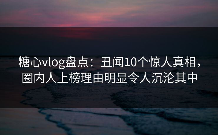 糖心vlog盘点：丑闻10个惊人真相，圈内人上榜理由明显令人沉沦其中-第1张图片-P站视频官方入口导航