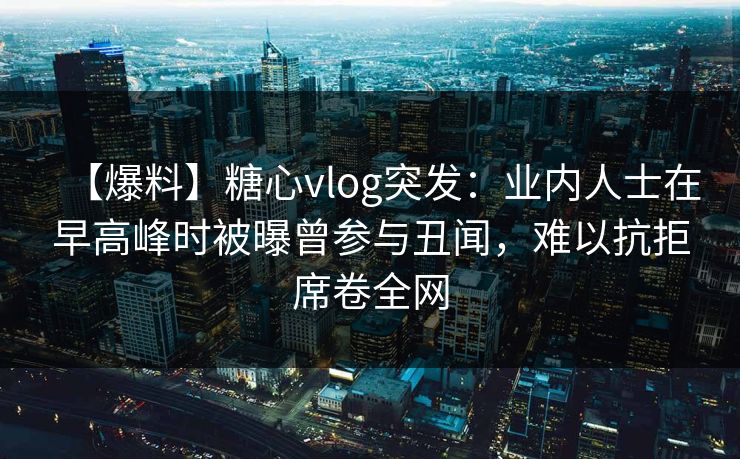 【爆料】糖心vlog突发：业内人士在早高峰时被曝曾参与丑闻，难以抗拒席卷全网-第1张图片-P站视频官方入口导航