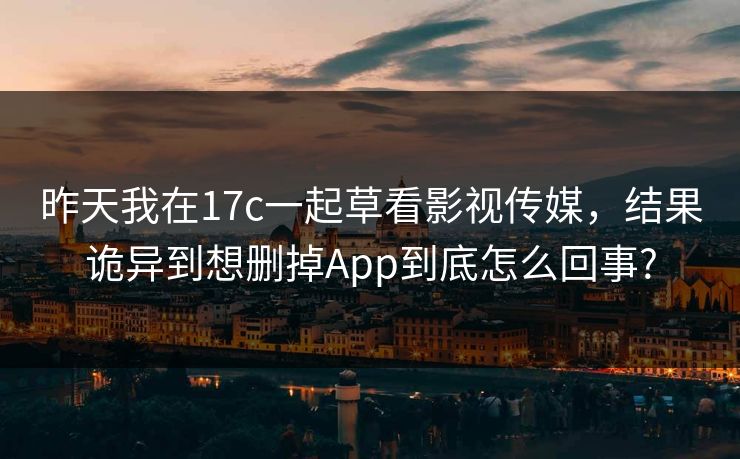 昨天我在17c一起草看影视传媒，结果诡异到想删掉App到底怎么回事?-第1张图片-P站视频官方入口导航