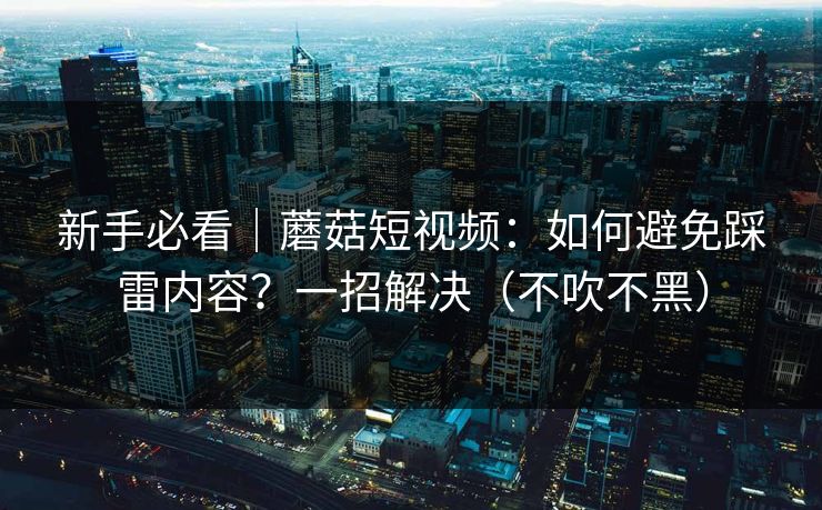 新手必看｜蘑菇短视频：如何避免踩雷内容？一招解决（不吹不黑）-第1张图片-P站视频官方入口导航