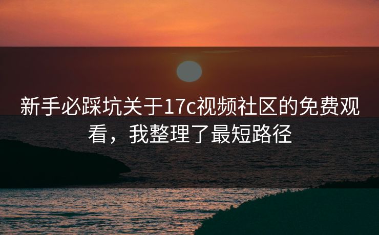 新手必踩坑关于17c视频社区的免费观看，我整理了最短路径-第1张图片-P站视频官方入口导航