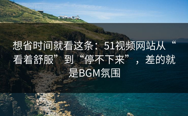 想省时间就看这条：51视频网站从“看着舒服”到“停不下来”，差的就是BGM氛围-第1张图片-P站视频官方入口导航