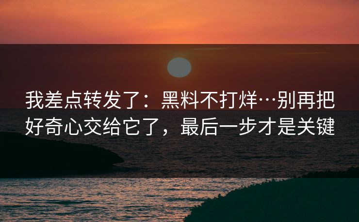 我差点转发了:黑料不打烊…别再把好奇心交给它了,最后一步才是关键-第1张图片-P站视频官方入口导航 我差点转发了:黑料不打烊…别再把好奇心交给它了,最后一步才是关键-第1张图片-P站视频官方入口导航