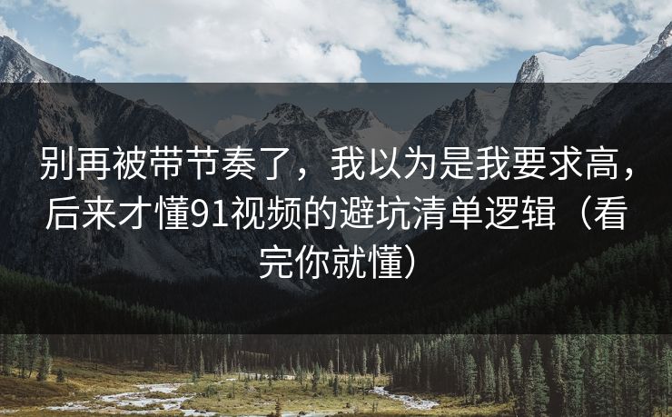 别再被带节奏了，我以为是我要求高，后来才懂91视频的避坑清单逻辑（看完你就懂）-第1张图片-P站视频官方入口导航