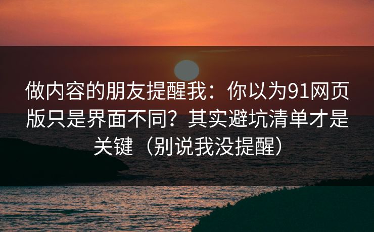 做内容的朋友提醒我:你以为91网页版只是界面不同?其实避坑清单才是关键(别说我没提醒)-第1张图片-P站视频官方入口导航 做内容的朋友提醒我:你以为91网页版只是界面不同?其实避坑清单才是关键(别说我没提醒)-第1张图片-P站视频官方入口导航